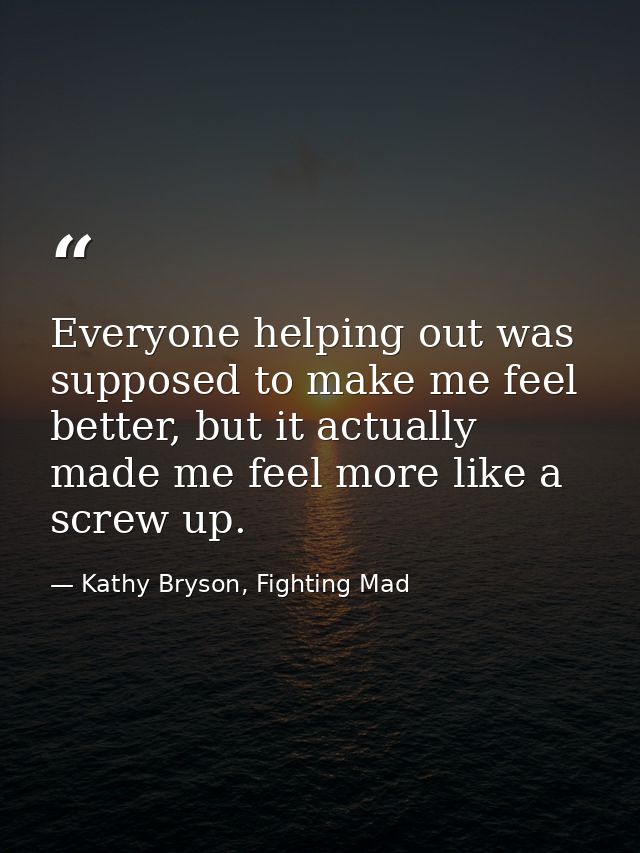 Everyone helping out was supposed to make me feel better, but it actually made me feel more like a screw up. — Kathy Bryson, Fighting Mad