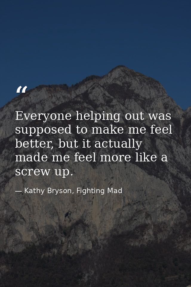 Everyone helping out was supposed to make me feel better, but it actually made me feel more like a screw up. — Kathy Bryson, Fighting Mad