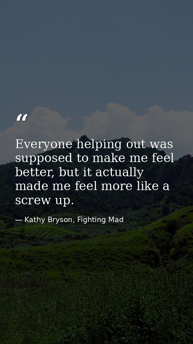Everyone helping out was supposed to make me feel better, but it actually made me feel more like a screw up. — Kathy Bryson, Fighting Mad