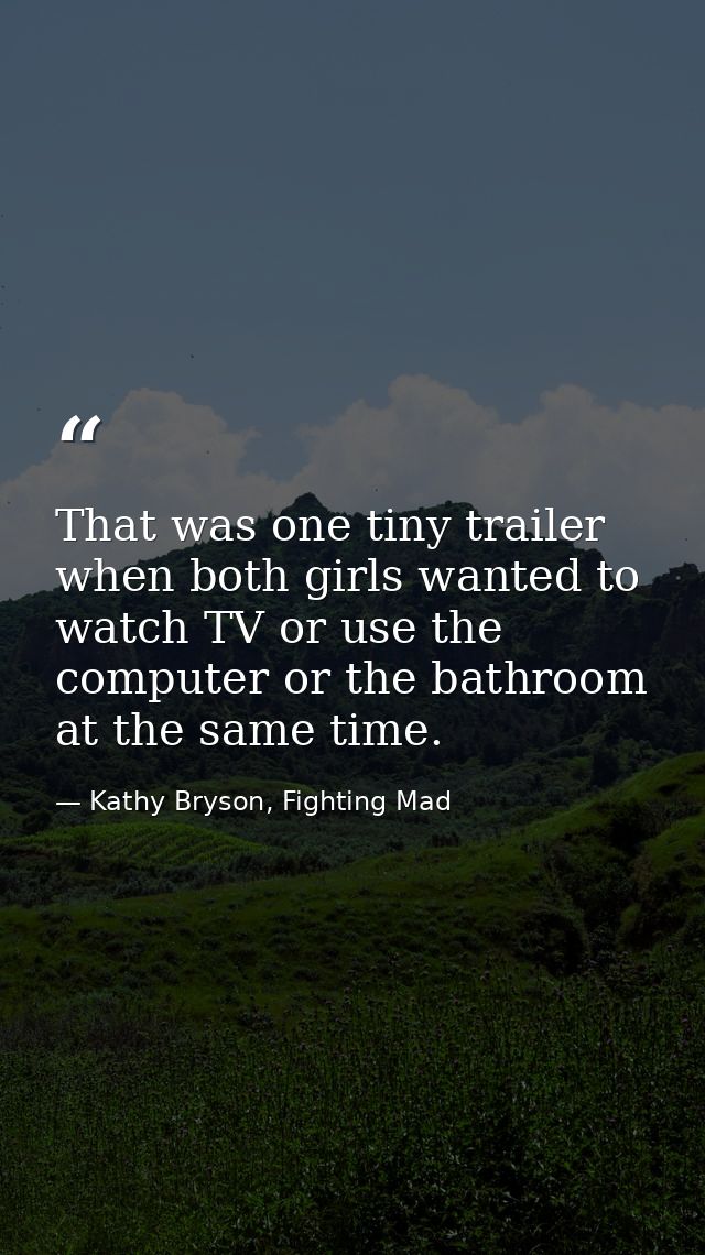 That was one tiny trailer when both girls wanted to watch TV or use the computer or the bathroom at the same time. — Kathy Bryson, Fighting Mad
