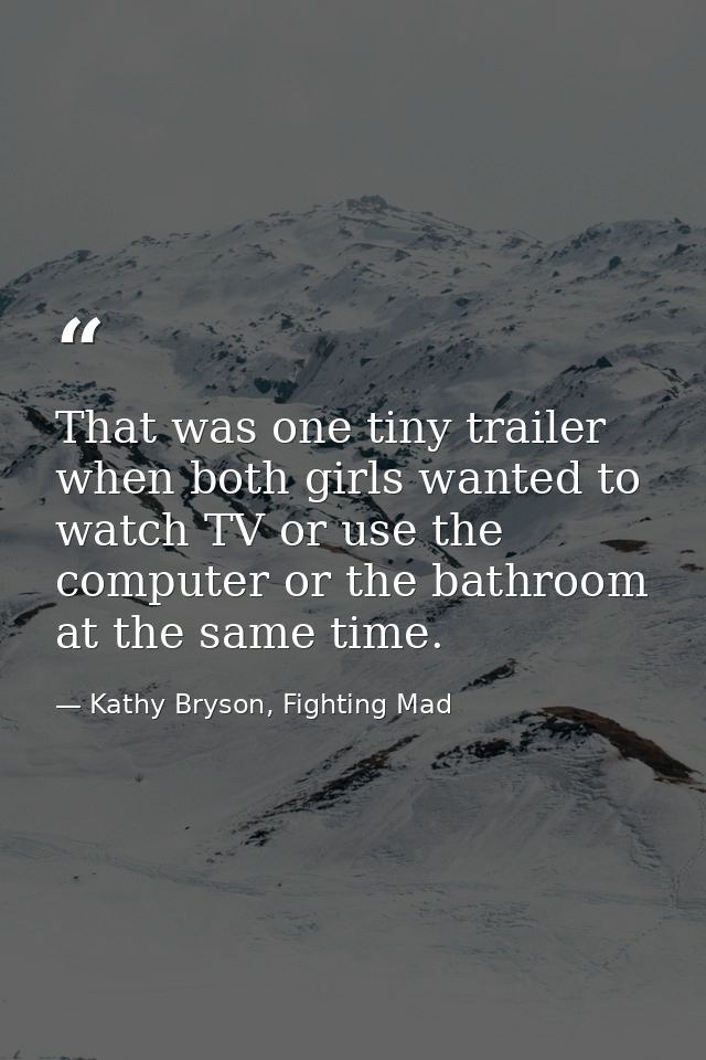 That was one tiny trailer when both girls wanted to watch TV or use the computer or the bathroom at the same time. — Kathy Bryson, Fighting Mad