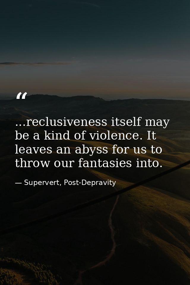 ...reclusiveness itself may be a kind of violence. It leaves an abyss for us to throw our fantasies into. — Supervert, Post-Depravity