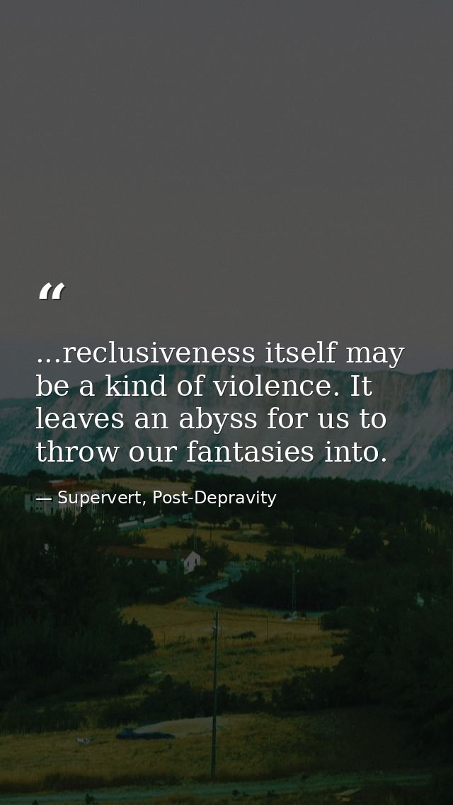 ...reclusiveness itself may be a kind of violence. It leaves an abyss for us to throw our fantasies into. — Supervert, Post-Depravity