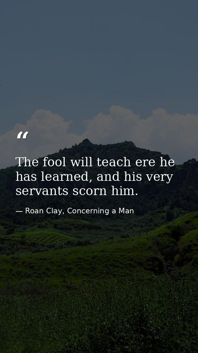 The fool will teach ere he has learned, and his very servants scorn him. — Roan Clay, Concerning a Man