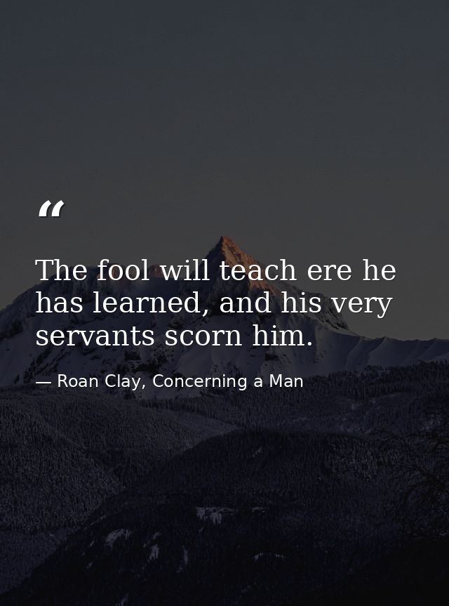 The fool will teach ere he has learned, and his very servants scorn him. — Roan Clay, Concerning a Man