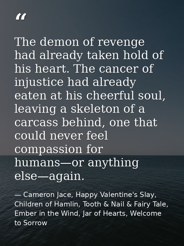 The demon of revenge had already taken hold of his heart. The cancer of injustice had already eaten at his cheerful soul — Cameron Jace, Happy Valentine's Slay, Children of Hamlin, Tooth & Nail & Fairy Tale, Ember in the Wind, Jar of Hearts, Welcome to Sorrow