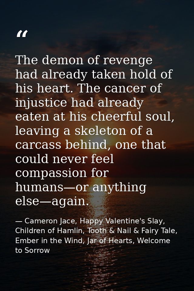 The demon of revenge had already taken hold of his heart. The cancer of injustice had already eaten at his cheerful soul — Cameron Jace, Happy Valentine's Slay, Children of Hamlin, Tooth & Nail & Fairy Tale, Ember in the Wind, Jar of Hearts, Welcome to Sorrow