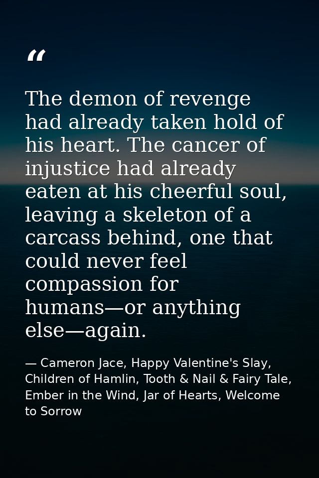 The demon of revenge had already taken hold of his heart. The cancer of injustice had already eaten at his cheerful soul — Cameron Jace, Happy Valentine's Slay, Children of Hamlin, Tooth & Nail & Fairy Tale, Ember in the Wind, Jar of Hearts, Welcome to Sorrow