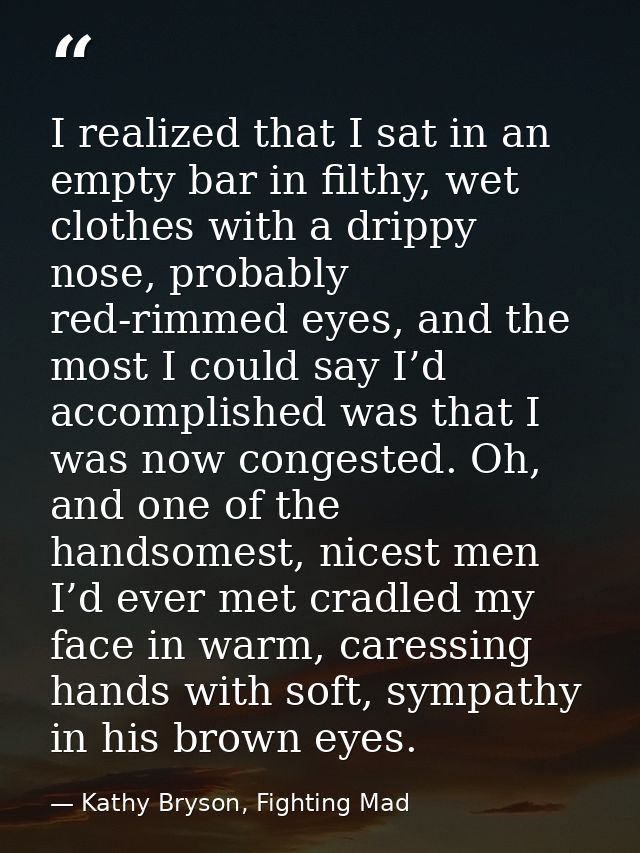 I realized that I sat in an empty bar in filthy, wet clothes with a drippy nose, probably red-rimmed eyes, and the most  — Kathy Bryson, Fighting Mad