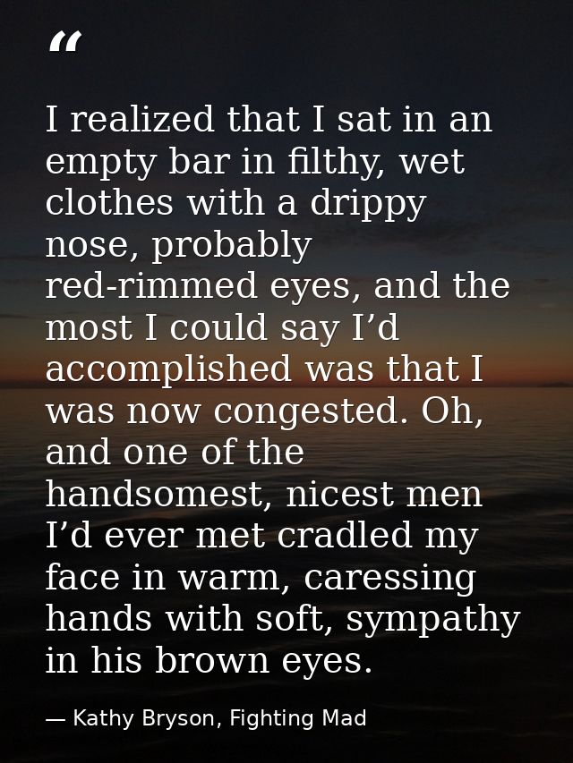 I realized that I sat in an empty bar in filthy, wet clothes with a drippy nose, probably red-rimmed eyes, and the most  — Kathy Bryson, Fighting Mad