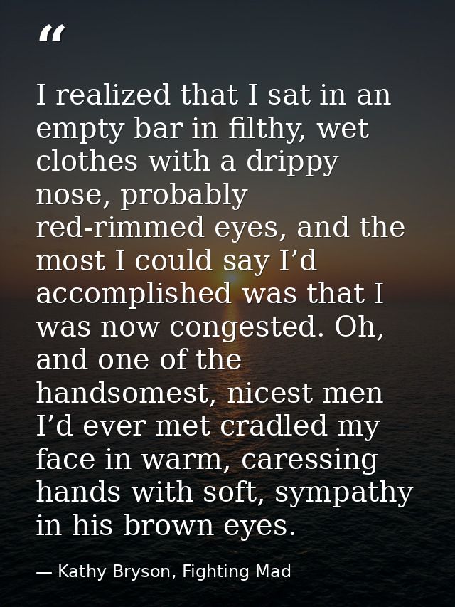 I realized that I sat in an empty bar in filthy, wet clothes with a drippy nose, probably red-rimmed eyes, and the most  — Kathy Bryson, Fighting Mad