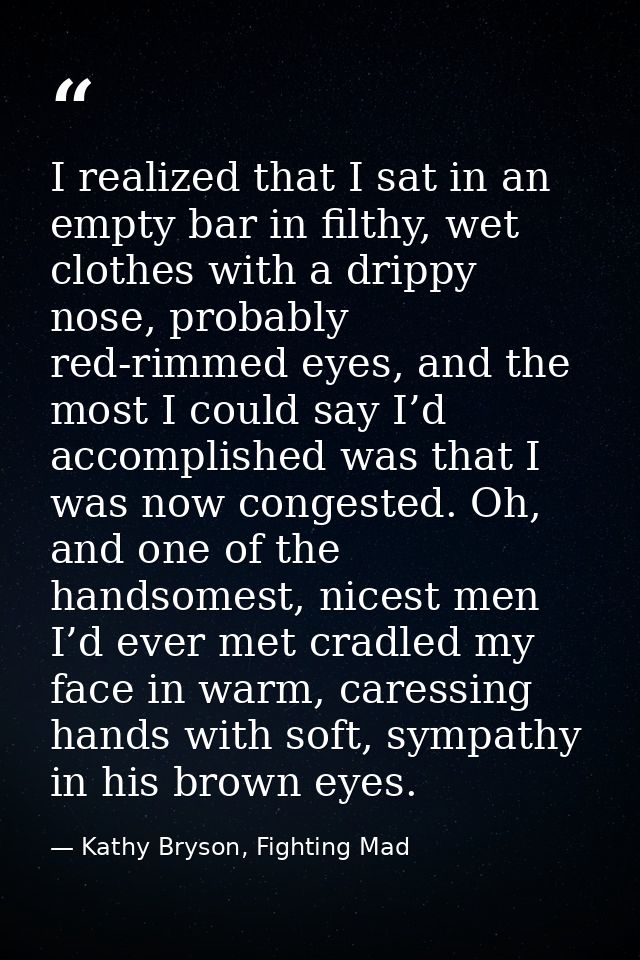 I realized that I sat in an empty bar in filthy, wet clothes with a drippy nose, probably red-rimmed eyes, and the most  — Kathy Bryson, Fighting Mad