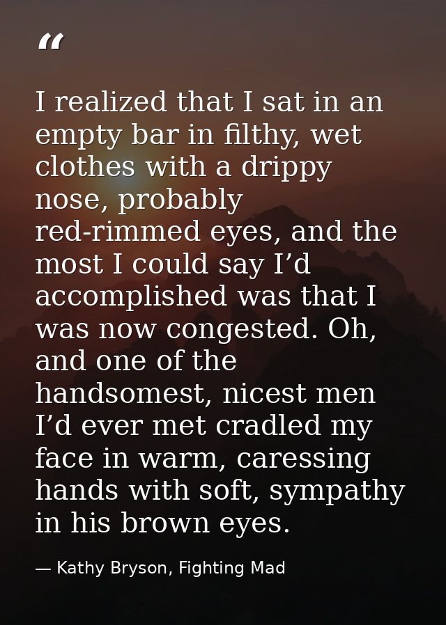 I realized that I sat in an empty bar in filthy, wet clothes with a drippy nose, probably red-rimmed eyes, and the most  — Kathy Bryson, Fighting Mad