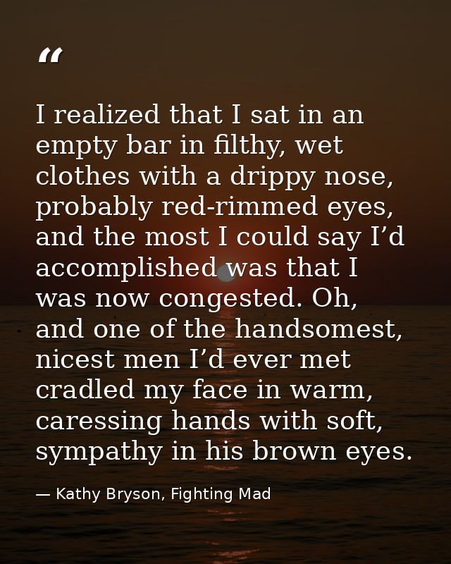 I realized that I sat in an empty bar in filthy, wet clothes with a drippy nose, probably red-rimmed eyes, and the most  — Kathy Bryson, Fighting Mad