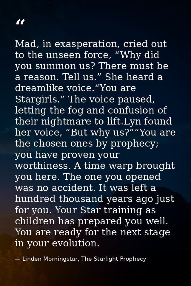 Mad, in exasperation, cried out to the unseen force, “Why did you summon us? There must be a reason. Tell us.” She heard — Linden Morningstar, The Starlight Prophecy