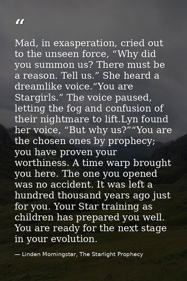 Mad, in exasperation, cried out to the unseen force, “Why did you summon us? There must be a reason. Tell us.” She heard — Linden Morningstar, The Starlight Prophecy