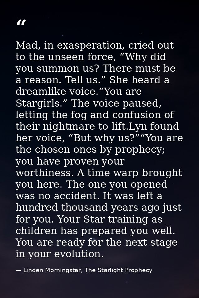 Mad, in exasperation, cried out to the unseen force, “Why did you summon us? There must be a reason. Tell us.” She heard — Linden Morningstar, The Starlight Prophecy