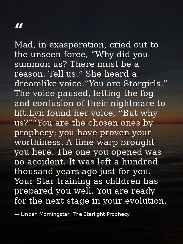 Mad, in exasperation, cried out to the unseen force, “Why did you summon us? There must be a reason. Tell us.” She heard — Linden Morningstar, The Starlight Prophecy