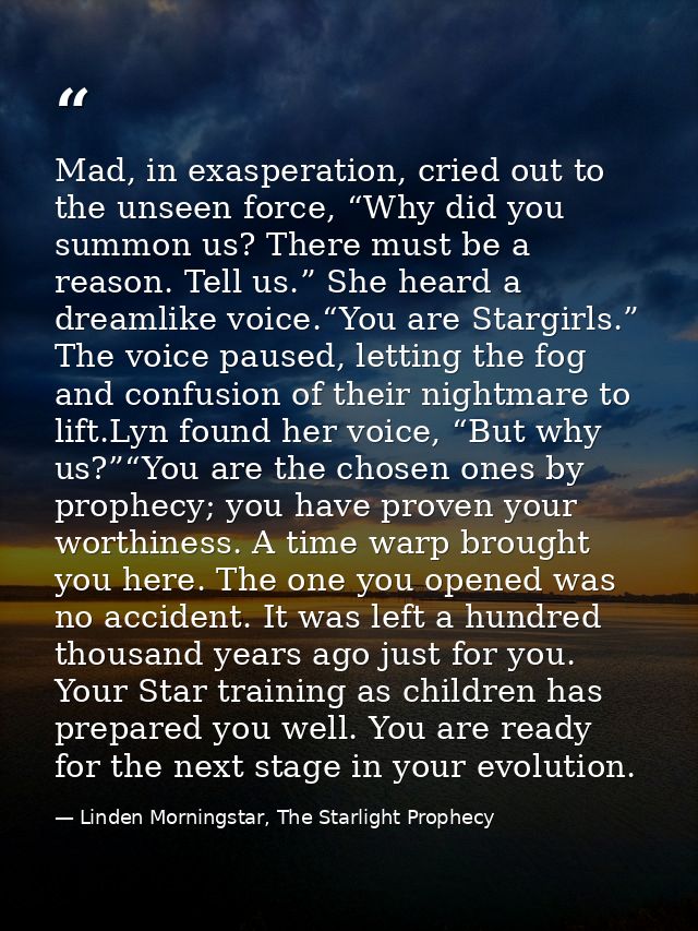 Mad, in exasperation, cried out to the unseen force, “Why did you summon us? There must be a reason. Tell us.” She heard — Linden Morningstar, The Starlight Prophecy