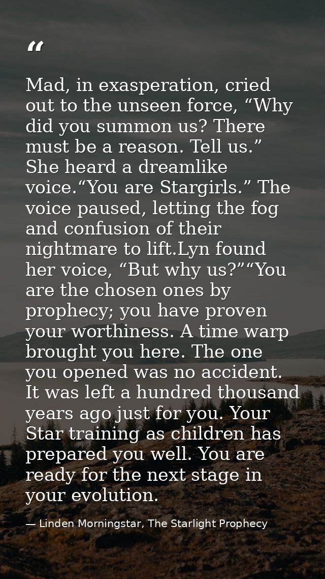 Mad, in exasperation, cried out to the unseen force, “Why did you summon us? There must be a reason. Tell us.” She heard — Linden Morningstar, The Starlight Prophecy