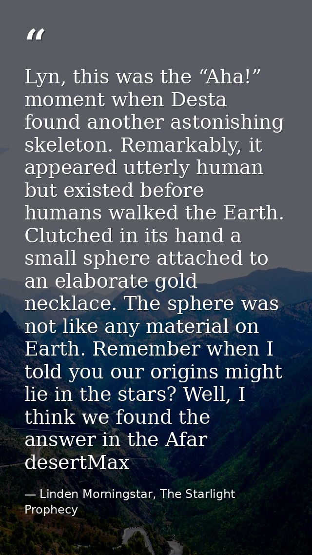 Lyn, this was the “Aha!” moment when Desta found another astonishing skeleton. Remarkably, it appeared utterly human but — Linden Morningstar, The Starlight Prophecy