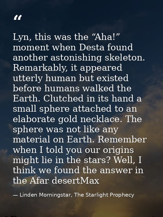 Lyn, this was the “Aha!” moment when Desta found another astonishing skeleton. Remarkably, it appeared utterly human but — Linden Morningstar, The Starlight Prophecy