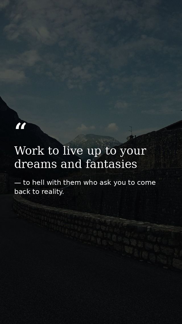 Work to live up to your dreams and fantasies — to hell with them who ask you to come back to reality.