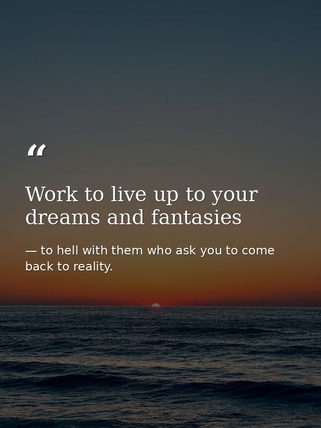 Work to live up to your dreams and fantasies — to hell with them who ask you to come back to reality.