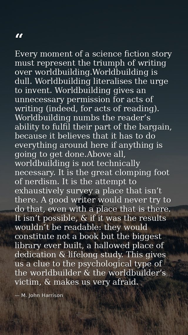 Every moment of a science fiction story must represent the triumph of writing over worldbuilding.Worldbuilding is dull.  — M. John Harrison