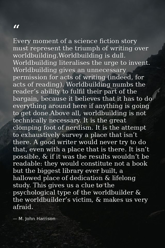 Every moment of a science fiction story must represent the triumph of writing over worldbuilding.Worldbuilding is dull.  — M. John Harrison