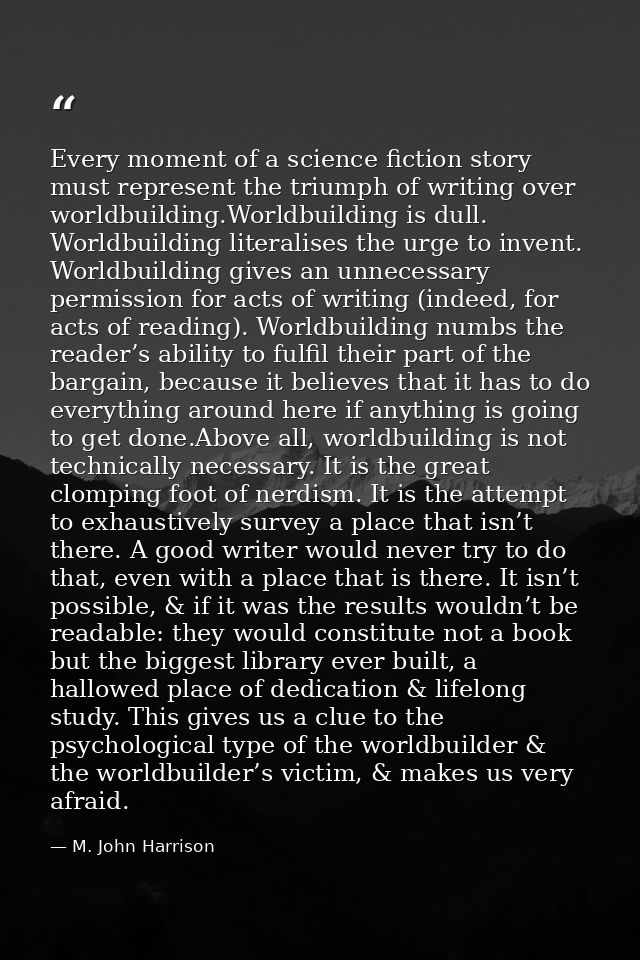 Every moment of a science fiction story must represent the triumph of writing over worldbuilding.Worldbuilding is dull.  — M. John Harrison