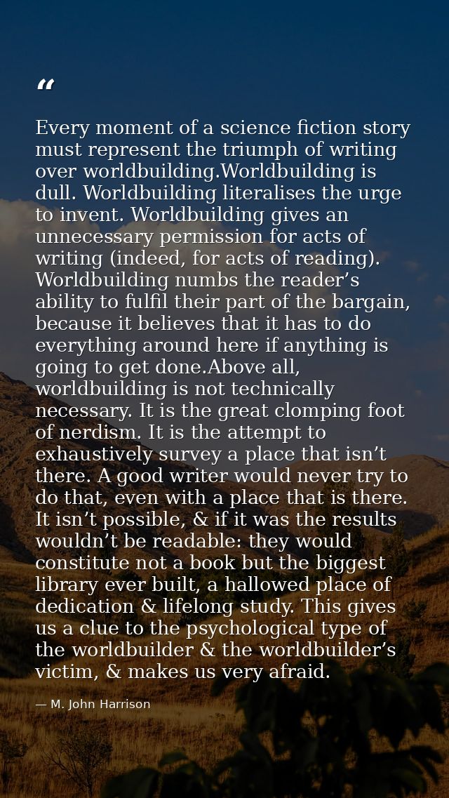 Every moment of a science fiction story must represent the triumph of writing over worldbuilding.Worldbuilding is dull.  — M. John Harrison
