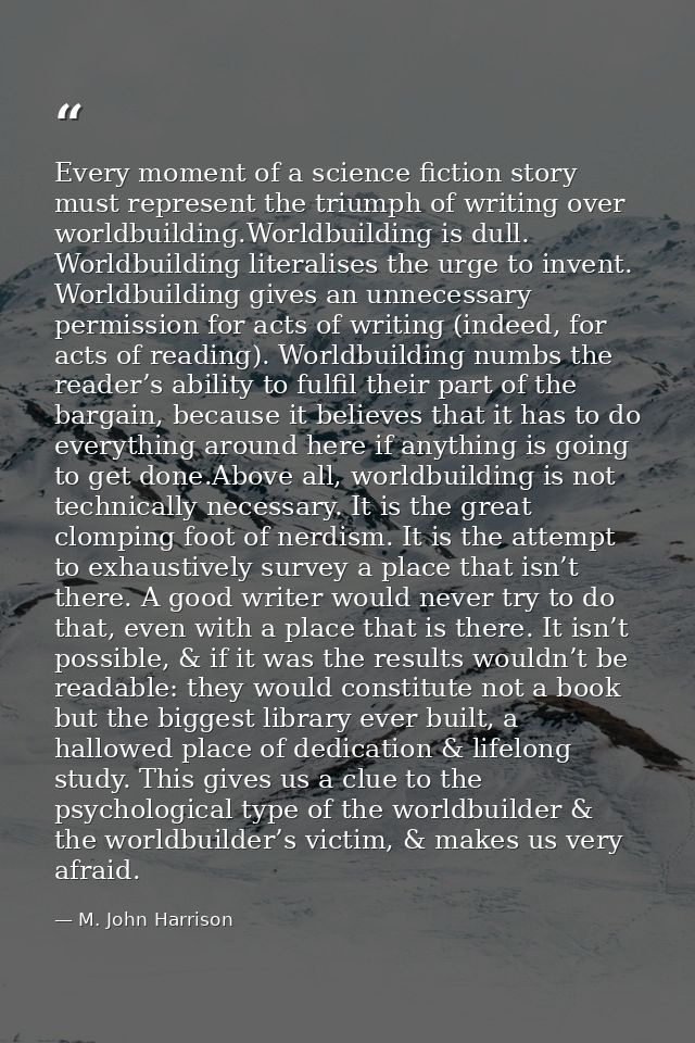 Every moment of a science fiction story must represent the triumph of writing over worldbuilding.Worldbuilding is dull.  — M. John Harrison
