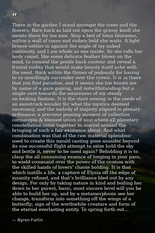 There in the garden I stand amongst the trees and the flowers. Bare back as laid out upon the grassy knoll she awaits th — Byron Fortin