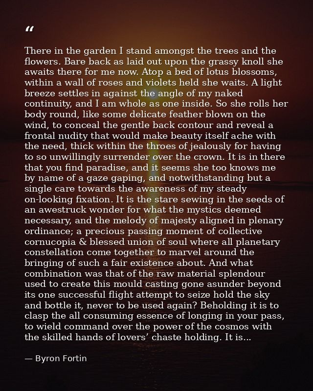 There in the garden I stand amongst the trees and the flowers. Bare back as laid out upon the grassy knoll she awaits th — Byron Fortin