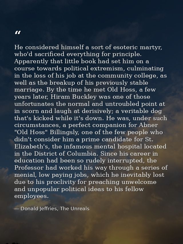 He considered himself a sort of esoteric martyr, who'd sacrificed everything for principle. Apparently that little book  — Donald Jeffries, The Unreals