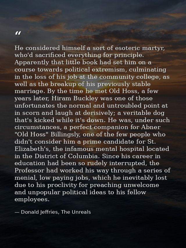 He considered himself a sort of esoteric martyr, who'd sacrificed everything for principle. Apparently that little book  — Donald Jeffries, The Unreals