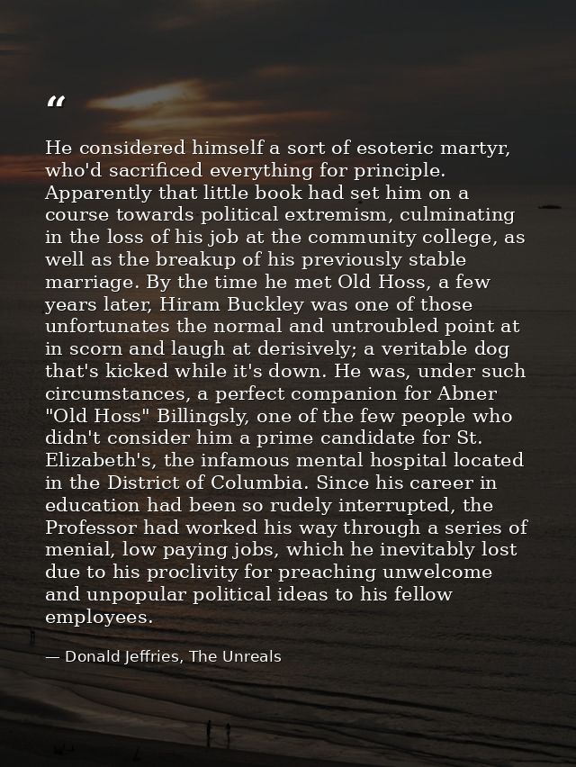 He considered himself a sort of esoteric martyr, who'd sacrificed everything for principle. Apparently that little book  — Donald Jeffries, The Unreals