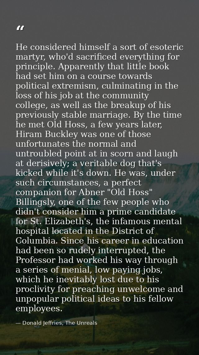He considered himself a sort of esoteric martyr, who'd sacrificed everything for principle. Apparently that little book  — Donald Jeffries, The Unreals