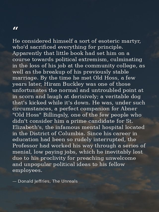 He considered himself a sort of esoteric martyr, who'd sacrificed everything for principle. Apparently that little book  — Donald Jeffries, The Unreals
