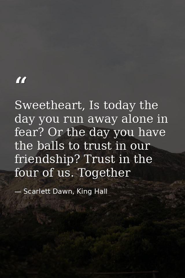 Sweetheart, Is today the day you run away alone in fear? Or the day you have the balls to trust in our friendship? Trust — Scarlett Dawn, King Hall