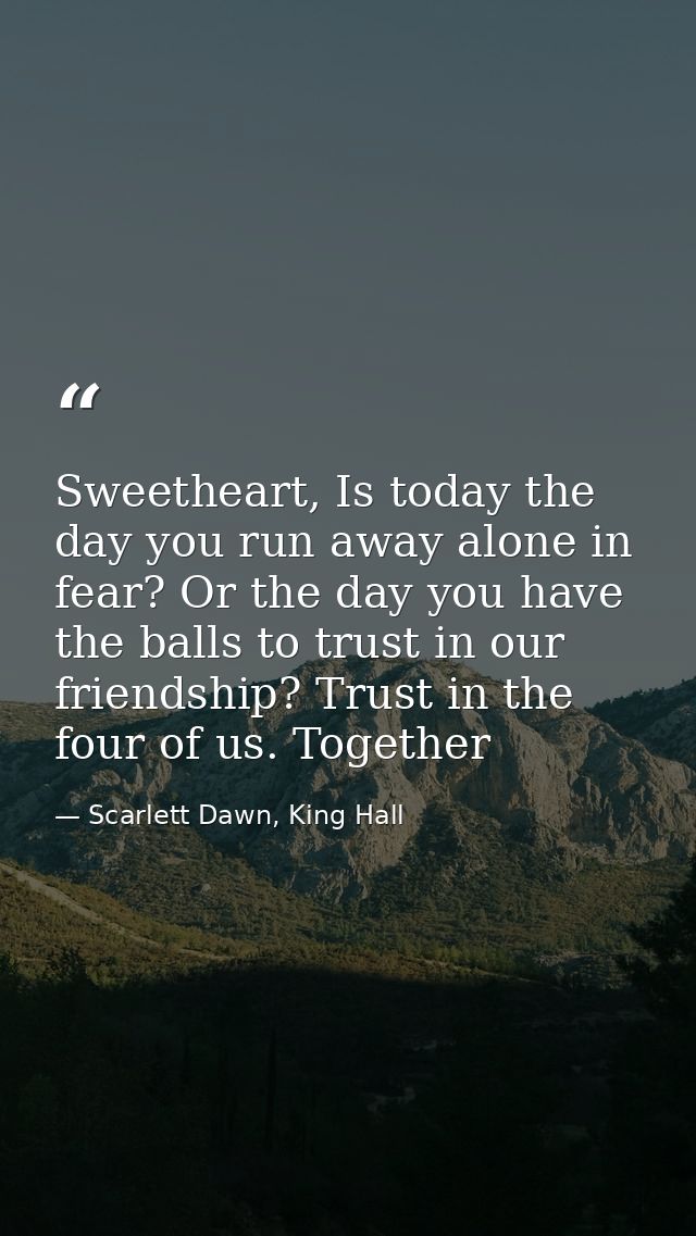 Sweetheart, Is today the day you run away alone in fear? Or the day you have the balls to trust in our friendship? Trust — Scarlett Dawn, King Hall