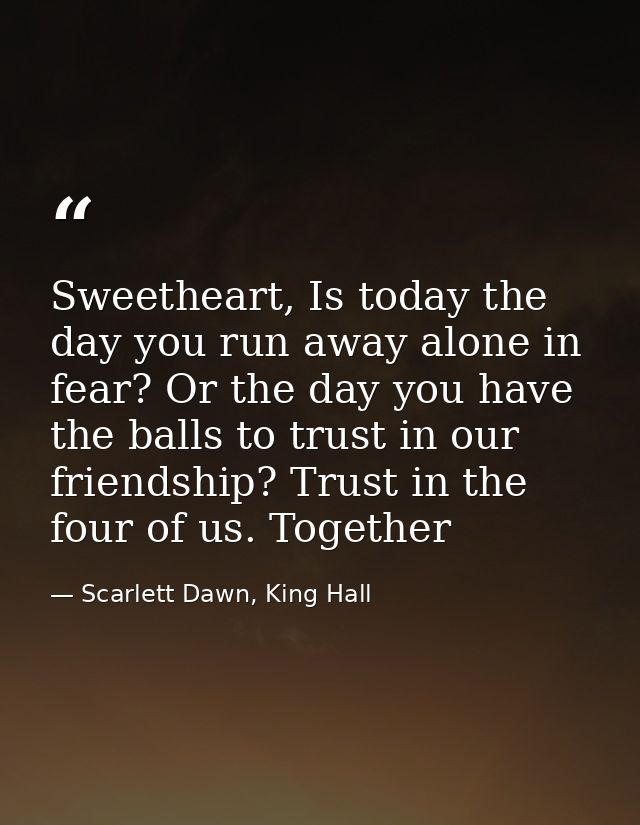Sweetheart, Is today the day you run away alone in fear? Or the day you have the balls to trust in our friendship? Trust — Scarlett Dawn, King Hall