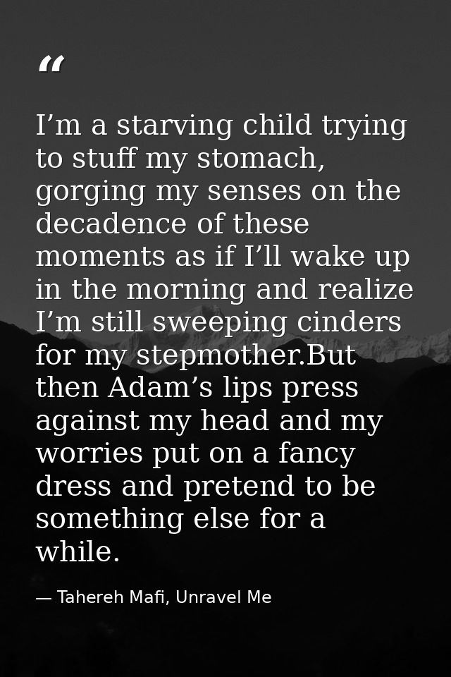 I’m a starving child trying to stuff my stomach, gorging my senses on the decadence of these moments as if I’ll wake up  — Tahereh Mafi, Unravel Me