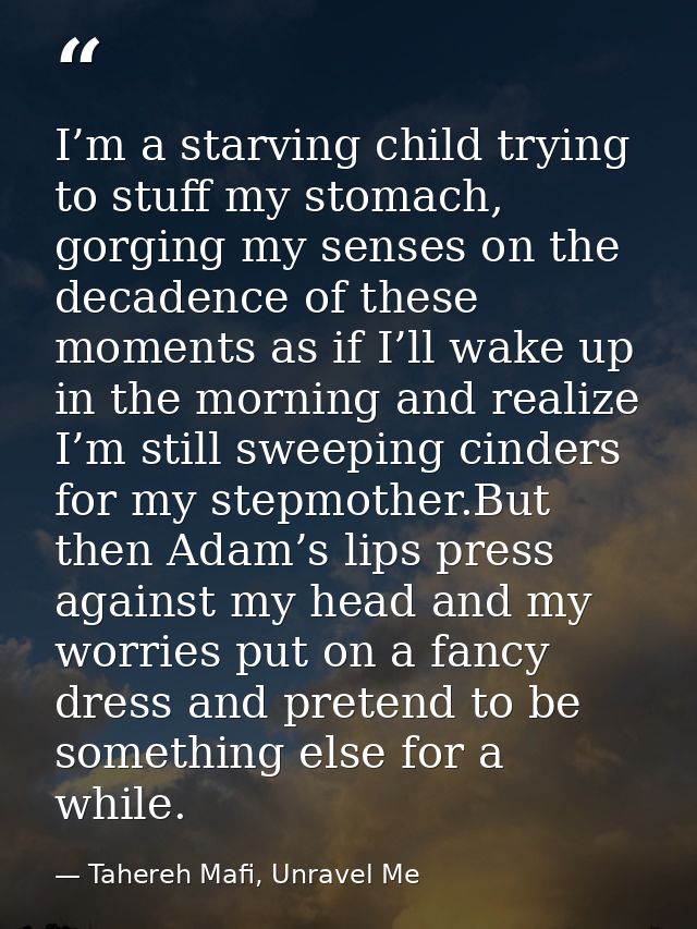 I’m a starving child trying to stuff my stomach, gorging my senses on the decadence of these moments as if I’ll wake up  — Tahereh Mafi, Unravel Me
