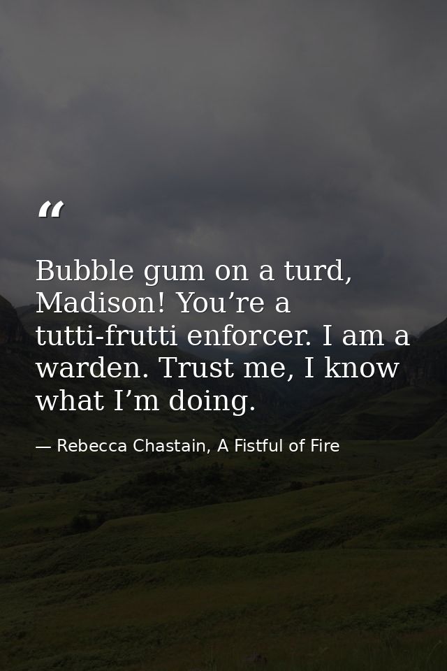 Bubble gum on a turd, Madison! You’re a tutti-frutti enforcer. I am a warden. Trust me, I know what I’m doing. — Rebecca Chastain, A Fistful of Fire