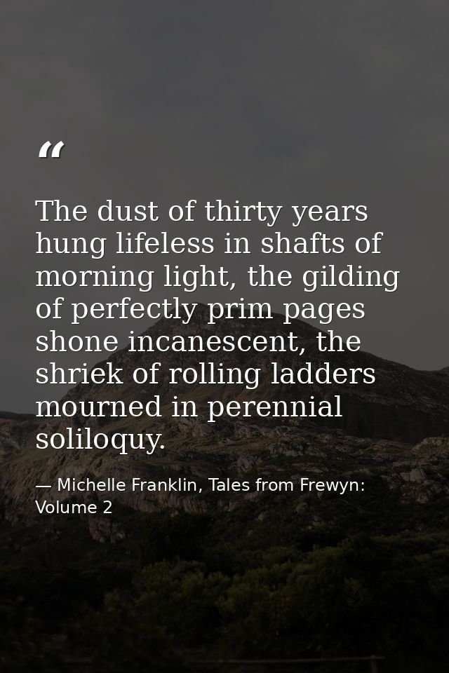 The dust of thirty years hung lifeless in shafts of morning light, the gilding of perfectly prim pages shone incanescent — Michelle Franklin, Tales from Frewyn: Volume 2