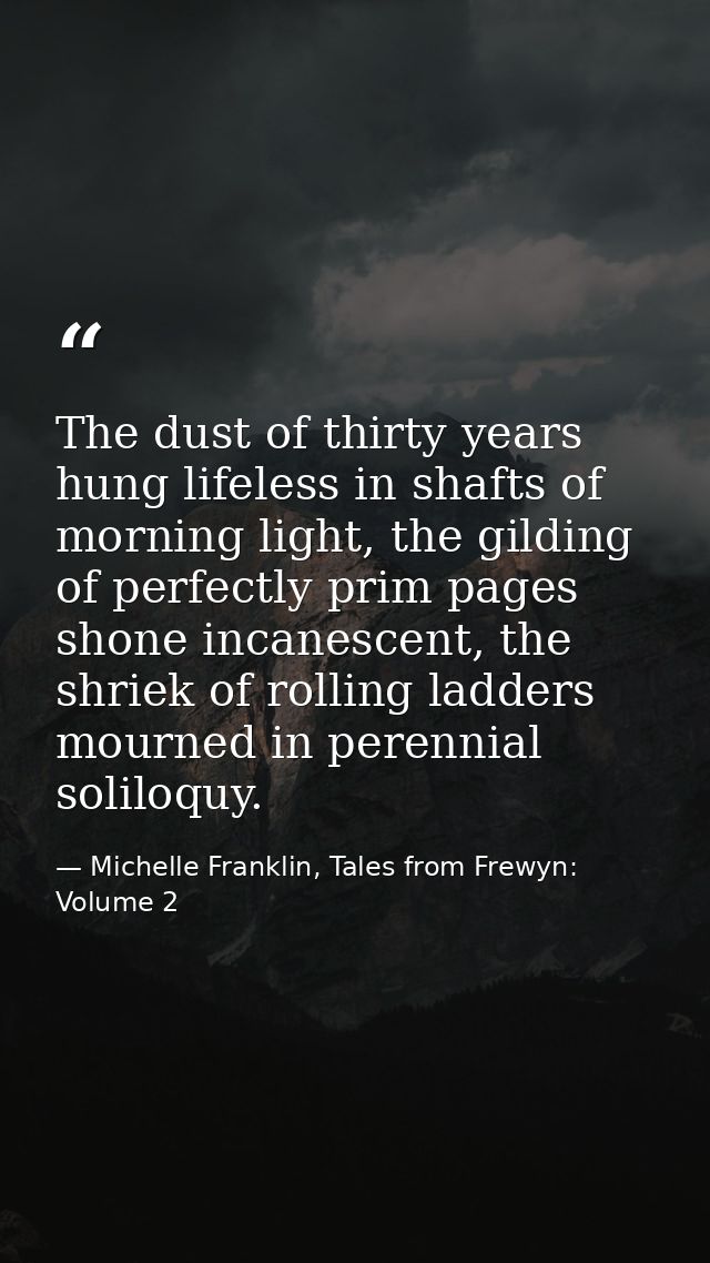 The dust of thirty years hung lifeless in shafts of morning light, the gilding of perfectly prim pages shone incanescent — Michelle Franklin, Tales from Frewyn: Volume 2