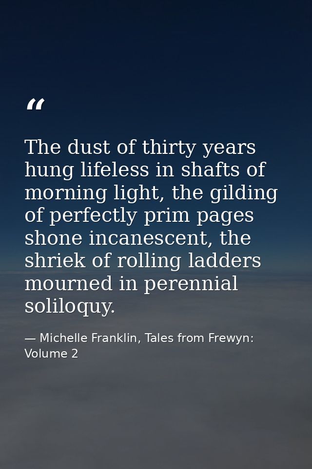 The dust of thirty years hung lifeless in shafts of morning light, the gilding of perfectly prim pages shone incanescent — Michelle Franklin, Tales from Frewyn: Volume 2