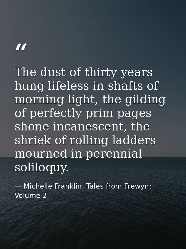 The dust of thirty years hung lifeless in shafts of morning light, the gilding of perfectly prim pages shone incanescent — Michelle Franklin, Tales from Frewyn: Volume 2